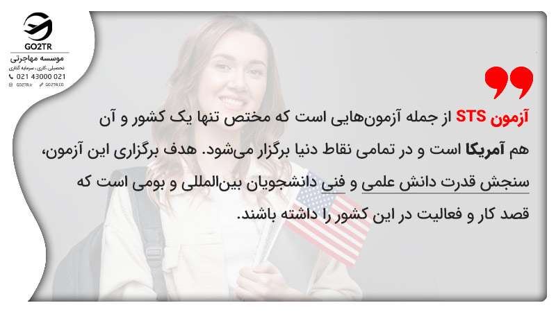 آزمون STS از جمله آزمون­‌هایی است که مختص تنها یک کشور و آن هم آمریکا است و در تمامی نقاط دنیا برگزار می­‌شود. هدف برگزاری این آزمون، سنجش قدرت دانش علمی و فنی دانشجویان بین‌المللی و بومی است که قصد کار و فعالیت در این کشور را داشته باشند.
