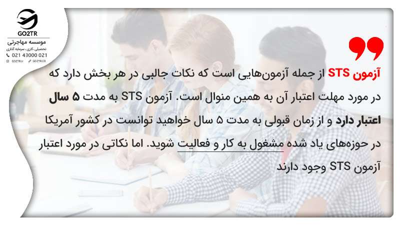 آزمون STS از جمله آزمون­‌هایی است که نکات جالبی در هر بخش دارد که در مورد مهلت اعتبار آن به همین منوال است. آزمون STS به مدت ۵ سال اعتبار دارد و از زمان قبولی به مدت ۵ سال خواهید توانست در کشور آمریکا در حوزه­‌های یاد شده مشغول به کار و فعالیت شوید. 