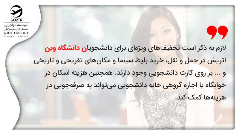 تخفیفهای ویژهای برای دانشجویان دانشگاه وین اتریش در حمل و نقل، خرید بلیط سینما و مکانهای تفریحی و تاریخی و ... بر روی کارت دانشجویی وجود دارند. همچنین هزینه اسکان در خوابگاه یا اجاره گروهی خانه دانشجویی میتواند به صرفهجویی در هزینهها کمک کند.