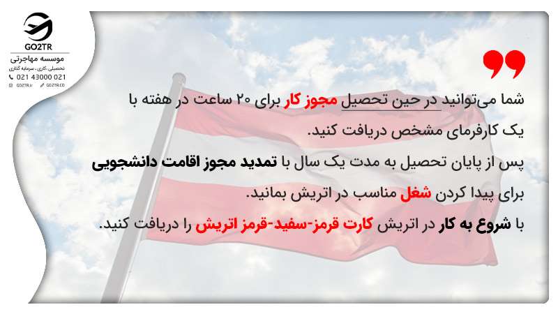 در حین تحصیل در اتریش می‌توان مجوز کار دانشجویی د ریافت کرد پس از اتمام تحصیل رایگان در اتریش نیز می‌توان برای پیدا کردن کار مجوز اقامت دانشجویی را تمدید کرد.